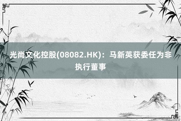 光尚文化控股(08082.HK)：马新英获委任为非执行董事